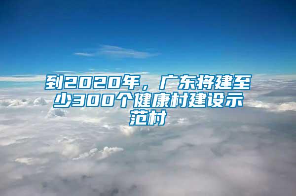 到2020年，廣東將建至少300個(gè)健康村建設(shè)示范村