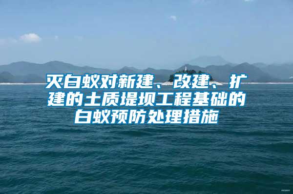 滅白蟻對新建、改建、擴建的土質堤壩工程基礎的白蟻預防處理措施