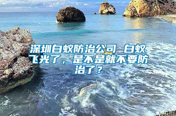 深圳白蟻防治公司 白蟻飛光了，是不是就不要防治了？