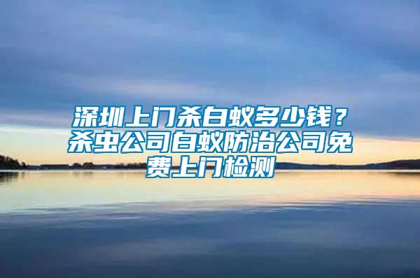 深圳上門殺白蟻多少錢？殺蟲公司白蟻防治公司免費(fèi)上門檢測(cè)