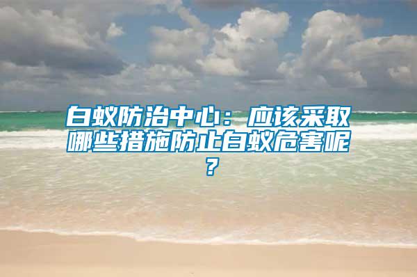 白蟻防治中心：應(yīng)該采取哪些措施防止白蟻危害呢？