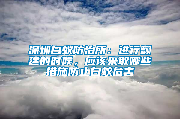 深圳白蟻防治所：進行翻建的時候，應(yīng)該采取哪些措施防止白蟻危害