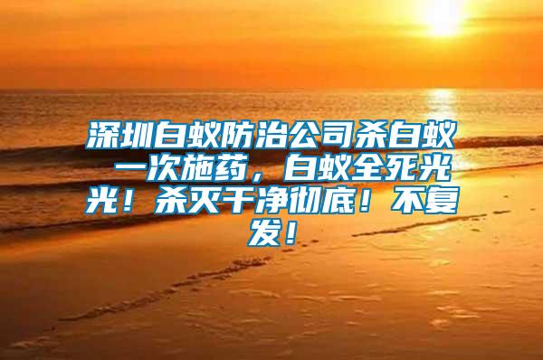 深圳白蟻防治公司殺白蟻 一次施藥，白蟻全死光光！殺滅干凈徹底！不復(fù)發(fā)！