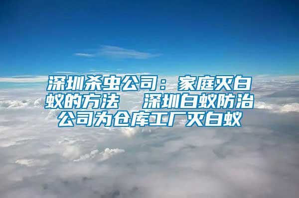 深圳殺蟲(chóng)公司：家庭滅白蟻的方法  深圳白蟻防治公司為倉(cāng)庫(kù)工廠滅白蟻