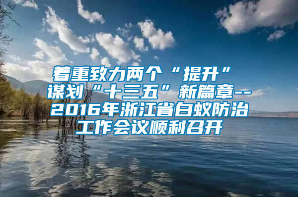 著重致力兩個“提升”　　謀劃“十三五”新篇章--2016年浙江省白蟻防治工作會議順利召開